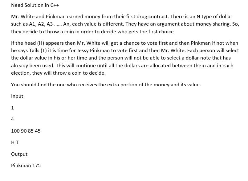 Need Solution in C++
Mr. White and Pinkman earned money from their first drug contract. There is an N type of dollar
such as A1, A2, A3...... An, each value is different. They have an argument about money sharing. So,
they decide to throw a coin in order to decide who gets the first choice
If the head (H) appears then Mr. White will get a chance to vote first and then Pinkman if not when
he says Tails (T) it is time for Jessy Pinkman to vote first and then Mr. White. Each person will select
the dollar value in his or her time and the person will not be able to select a dollar note that has
already been used. This will continue until all the dollars are allocated between them and in each
election, they will throw a coin to decide.
You should find the one who receives the extra portion of the money and its value.
Input
1
4
100 90 85 45
HT
Output
Pinkman 175