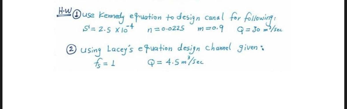 H-W Duse Kennedy equation to design canal for following:
S¹ = 2.5 X10 4
n=0.0225 m=0.9
Q = 30 m²³ / Sec
2 using Lacey's equation design channel given :
fs=1
Q = 4.5m²/sec
