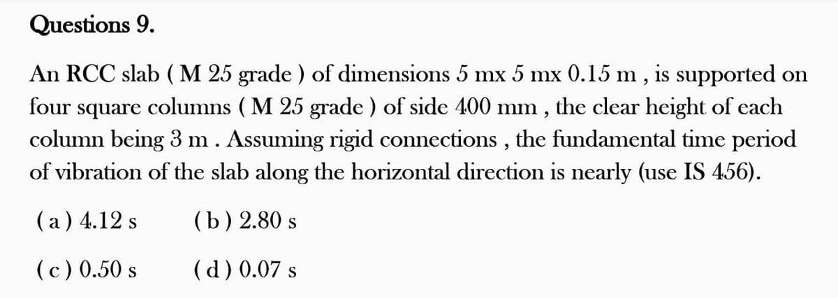 Questions 9.
An RCC slab (M 25 grade) of dimensions 5 mx 5 mx 0.15 m, is supported on
four square columns (M 25 grade) of side 400 mm, the clear height of each
column being 3 m . Assuming rigid connections, the fundamental time period
of vibration of the slab along the horizontal direction is nearly (use IS 456).
(a) 4.12 s
(b) 2.80 s
(c) 0.50 s
(d) 0.07 s