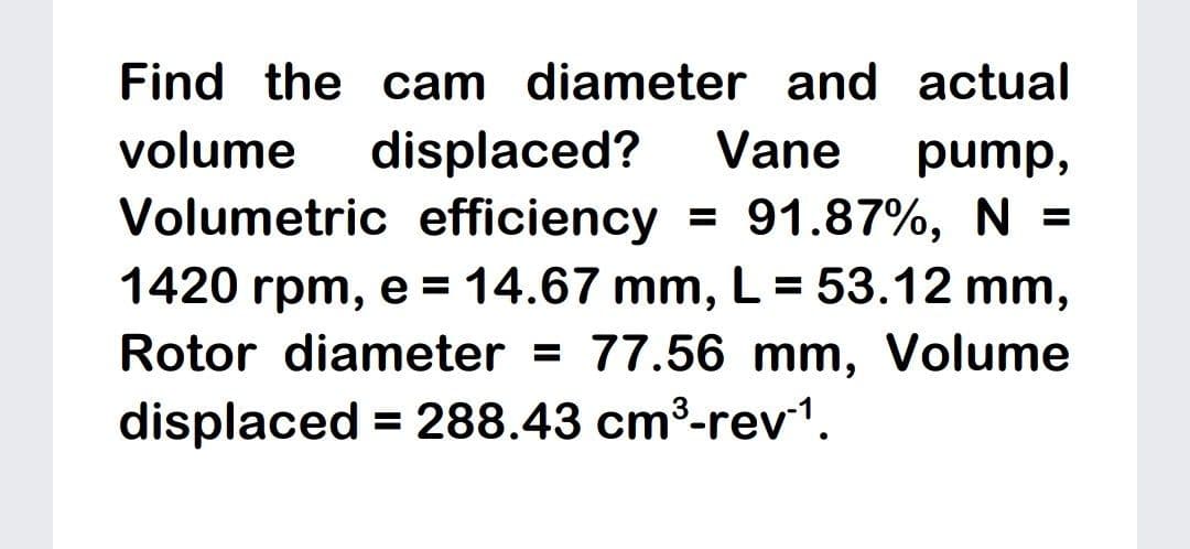 Find the cam diameter and actual
displaced?
Volumetric efficiency
volume
Vane
pump,
91.87%, N =
1420 rpm, e = 14.67 mm, L= 53.12 mm,
Rotor diameter = 77.56 mm, Volume
displaced = 288.43 cm³-rev1.

