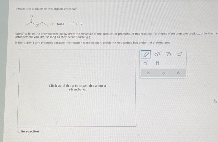 Predict the products of this organic reaction:
+ NaOH ?
Specifically, in the drawing area below draw the structure of the product, or products, of this reaction. (If there's more than one product, draw them in
arrangement you like, so long as they aren't touching.)
If there aren't any products because this reaction won't happen, check the No reaction box under the drawing area.
No reaction
Click and drag to start drawing a
structure.
0
Ö
0
O