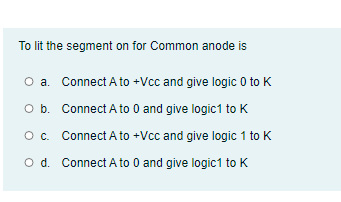 To lit the segment on for Common anode is
O a. Connect A to +Vcc and give logic 0 to K
O b. Connect A to 0 and give logic1 to K
O. Connect A to +Vcc and give logic 1 to K
O d. Connect A to 0 and give logic1 to K
