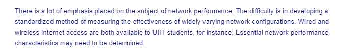 There is a lot of emphasis placed on the subject of network performance. The difficulty is in developing a
standardized method of measuring the effectiveness of widely varying network configurations. Wired and
wireless Internet access are both available to UIIT students, for instance. Essential network performance
characteristics may need to be determined.
