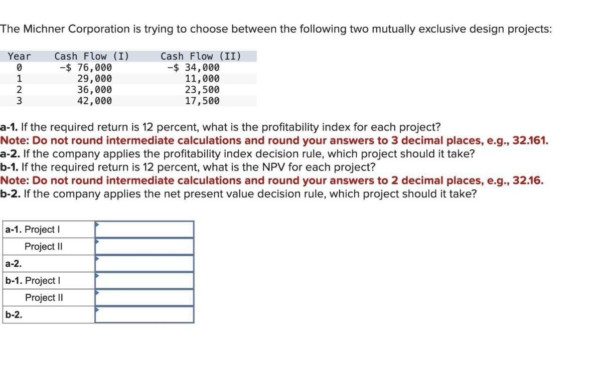 The Michner Corporation is trying to choose between the following two mutually exclusive design projects:
Year
Cash Flow (I)
Cash Flow (II)
0
-$ 76,000
-$ 34,000
1
29,000
11,000
23,500
17,500
2
3
36,000
42,000
a-1. If the required return is 12 percent, what is the profitability index for each project?
Note: Do not round intermediate calculations and round your answers to 3 decimal places, e.g., 32.161.
a-2. If the company applies the profitability index decision rule, which project should it take?
b-1. If the required return is 12 percent, what is the NPV for each project?
Note: Do not round intermediate calculations and round your answers to 2 decimal places, e.g., 32.16.
b-2. If the company applies the net present value decision rule, which project should it take?
a-1. Project I
a-2.
Project II
b-1. Project I
b-2.
Project II