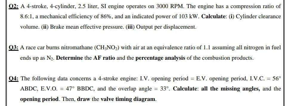 02: A 4-stroke, 4-cylinder, 2.5 liter, SI engine operates on 3000 RPM. The engine has a compression ratio of
8.6:1, a mechanical efficiency of 86%, and an indicated power of 103 kW. Calculate: (i) Cylinder clearance
volume. (ii) Brake mean effective pressure. (iii) Output per displacement.
Q3: A race car burns nitromathane (CH;NO2) with air at an equivalence ratio of 1.1 assuming all nitrogen in fuel
ends up as N2. Determine the AF ratio and the percentage analysis of the combustion products.
04: The following data concerns a 4-stroke engine: I.V. opening period = E.V. opening period, I.V.C. = 56°
ABDC, E.V.O. = 47° BBDC, and the overlap angle = 33°. Calculate: all the missing angles, and the
opening period. Then, draw the valve timing diagram.
