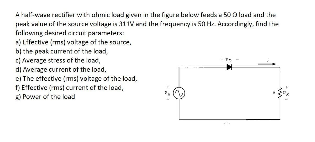 A half-wave rectifier with ohmic load given in the figure below feeds a 50 Q load and the
peak value of the source voltage is 311V and the frequency is 50 Hz. Accordingly, find the
following desired circuit parameters:
a) Effective (rms) voltage of the source,
b) the peak current of the load,
c) Average stress of the load,
d) Average current of the load,
e) The effective (rms) voltage of the load,
f) Effective (rms) current of the load,
g) Power of the load
+ vD
R
