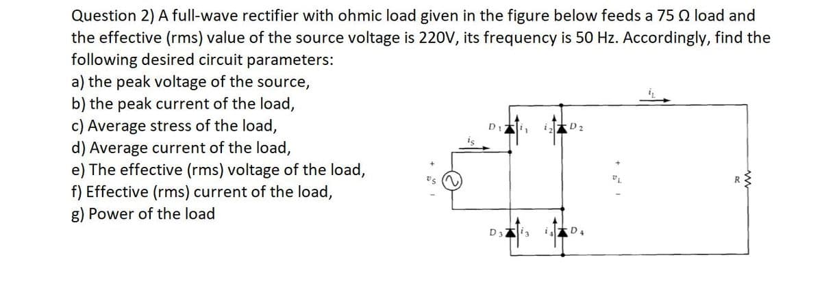 Question 2) A full-wave rectifier with ohmic load given in the figure below feeds a 75 Q load and
the effective (rms) value of the source voltage is 220V, its frequency is 50 Hz. Accordingly, find the
following desired circuit parameters:
a) the peak voltage of the source,
b) the peak current of the load,
c) Average stress of the load,
d) Average current of the load,
e) The effective (rms) voltage of the load,
f) Effective (rms) current of the load,
g) Power of the load
i D2
vs
R
