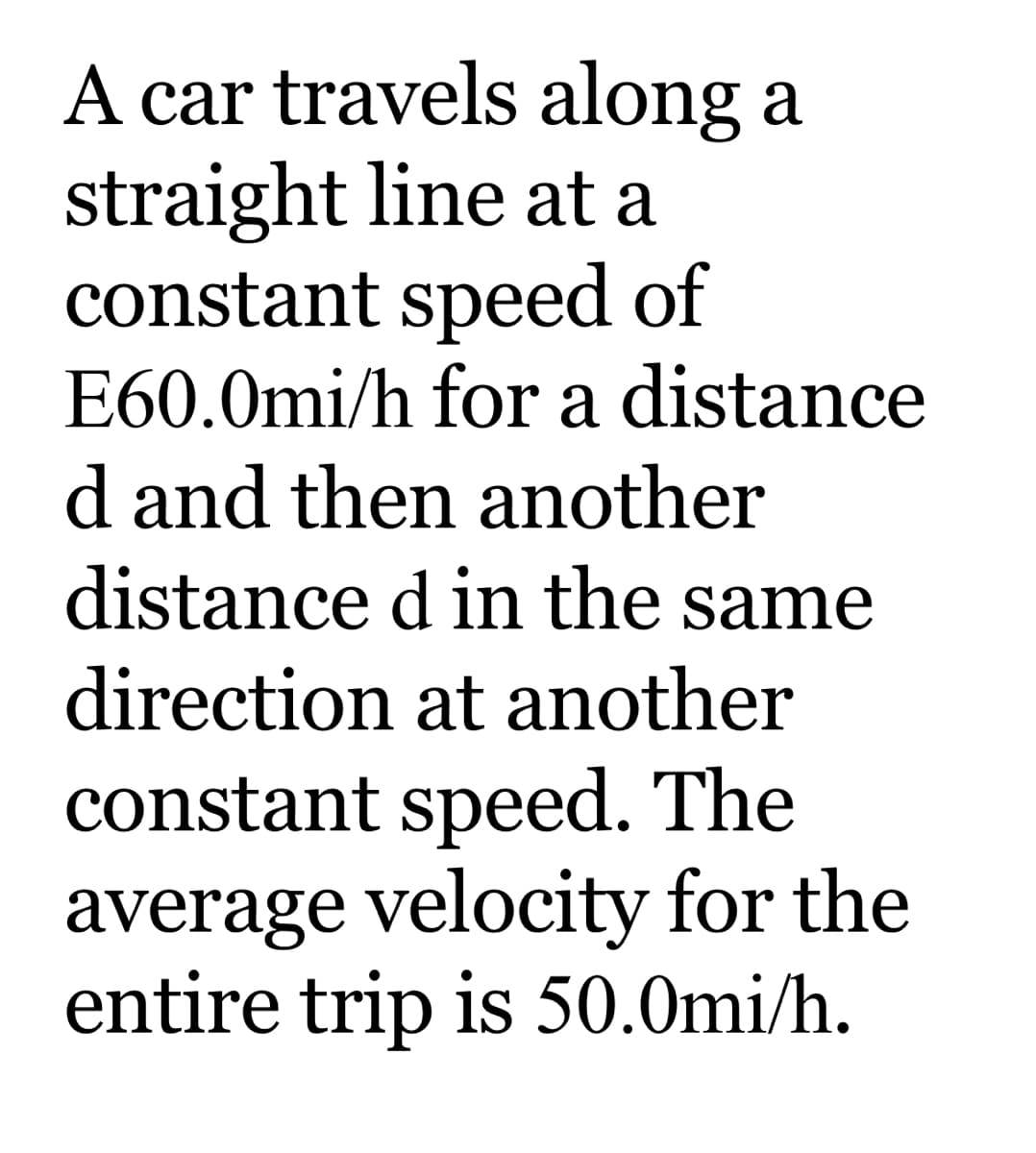 A car travels along a
straight line at a
constant speed of
E60.0mi/h for a distance
d and then another
distance d in the same
direction at another
constant speed. The
average velocity for the
entire trip is 50.0mi/h.