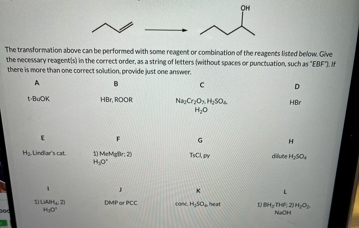 OH
The transformation above can be performed with some reagent or combination of the reagents listed below. Give
the necessary reagent(s) in the correct order, as a string of letters (without spaces or punctuation, such as "EBF"). If
there is more than one correct solution, provide just one answer.
A
t-BUOK
HBr, ROOR
NazCr2O7, H2SO4.
H2O
HBr
E
F
G
H2, Lindlar's cat.
1) MeMgBr; 2)
TSCI, py
dilute H2SO4
1) LIAIH4: 2)
H30*
DMP or PCC
conc. H2SO4, heat
1) BH3-THF; 2) H2O2,
NAOH
