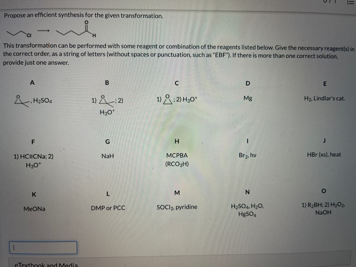 Propose an efficient synthesis for the given transformation.
H.
This transformation can be performed with some reagent or combination of the reagents listed below. Give the necessary reagent(s) in
the correct order, as a'string of letters (without spaces or punctuation, such as "EBF"). If there is more than one correct solution,
provide just one answer.
A
В
C
E
1) &:2)
1)&:2) H30*
H2SO4
Mg
H2, Lindlar's cat.
H3O*
F
1) HC=CNa; 2)
NaH
МСРВА
Br2, hv
HBr (xs), heat
H30*
(RCO3H)
K
M
1) R2BH; 2) H2O2,
SOCI2, pyridine
H2SO4, H20,
HgSO4
МeONa
DMP or PCC
NaOH
eTexthook and Media
!!
