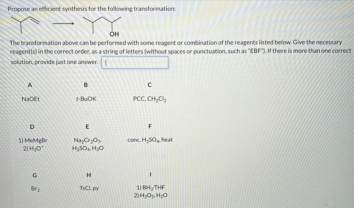 Propose an efficient synthesis for the following transformation:
ОН
The transformation above can be performed with some reagent or combination of the reagents listed below. Give the necessary
reagent(s) in the correct order, as a string of letters (without spaces or punctuation, such as "EBF"). If there is more than one correct
solution, provide just one answer.
A
B
NaOEt
t-BUOK
PCC, CH,Cl2
E
F
Na,Cr207,
H2SO4, H2O
1) MeMgBr
conc. H2SO4, heat
2) Нзо
H
1) BH3-THF
2) H2O2, H2O
Br2
TSCI, py
