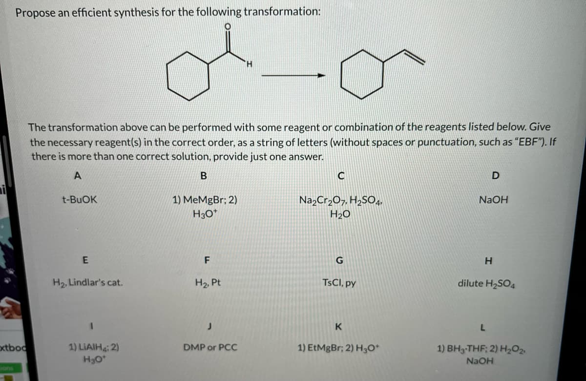 Propose an efficient synthesis for the following transformation:
H.
The transformation above can be performed with some reagent or combination of the reagents listed below. Give
the necessary reagent(s) in the correct order, as a string of letters (without spaces or punctuation, such as “EBF"). If
there is more than one correct solution, provide just one answer.
t-BUOK
1) MeMgBr; 2)
H3O*
Na,Cr,O7, H,SO4,
NaOH
H2O
H2, Lindlar's cat.
H2, Pt
TSCI, py
dilute H2SO4
oxtboc
1) LIAIH 2)
DMP or PCC
1) EtMgBr; 2) H3O*
1) BH3-THF; 2) H2O2
H3O
NAOH
