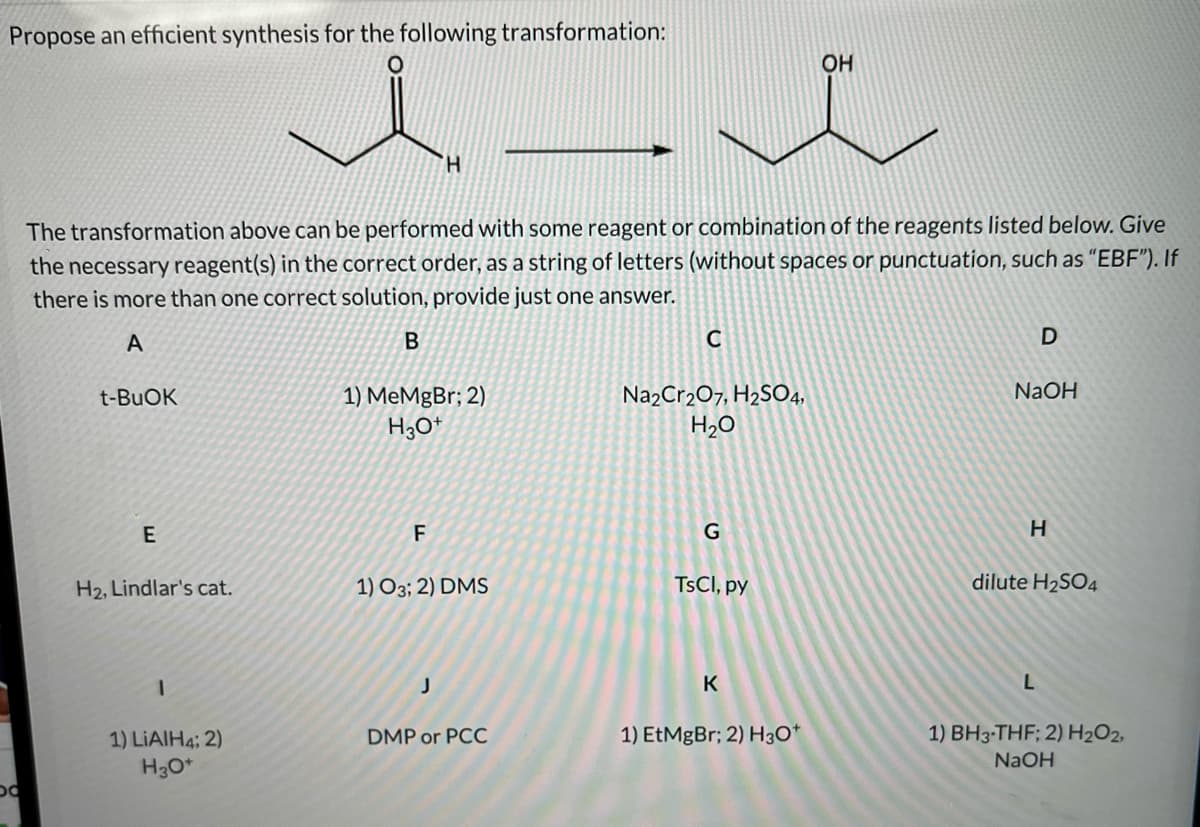 Propose an efficient synthesis for the following transformation:
OH
H.
The transformation above can be performed with some reagent or combination of the reagents listed below. Give
the necessary reagent(s) in the correct order, as a string of letters (without spaces or punctuation, such as "EBF"). If
there is more than one correct solution, provide just one answer.
A
NaOH
1) MeMgBr; 2)
H3O*
Na2Cr2O7, H2SO4,
H20
t-BUOK
F
G
H.
H2, Lindlar's cat.
1) O3; 2) DMS
TSCI, py
dilute H2SO4
K
1) LIAIH4; 2)
DMP or PCC
1) EtMgBr; 2) H3O*
1) BH3-THF; 2) H2O2,
NaOH
H3O*
