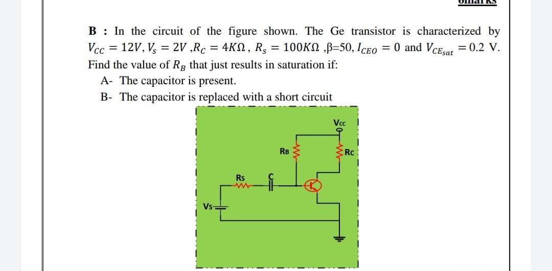 B : In the circuit of the figure shown. The Ge transistor is characterized by
Vcc = 12V, V, = 2V ,Rc = 4KN, R,
= 100KN ,B=50, Iceo = 0 and Vcesat = 0.2 V.
Find the value of Rg that just results in saturation if:
A- The capacitor is present.
B- The capacitor is replaced with a short circuit
Vc
RB
Rc
Rs
