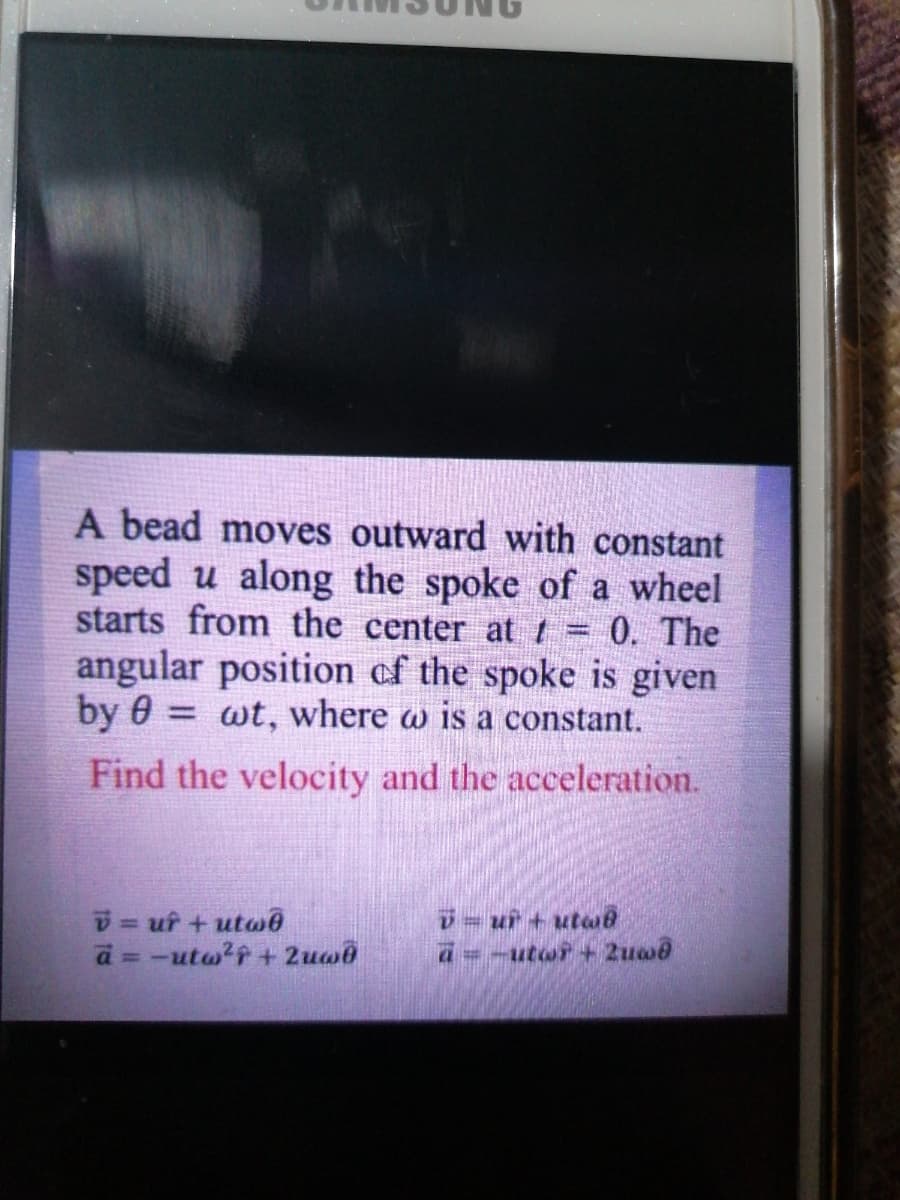 A bead moves outward with constant
speed u along the spoke of a wheel
starts from the center att = 0. The
angular position of the spoke is given
by 0 =
wt, where w is a constant.
Find the velocity and the acceleration.
D= uf + utwe
a = -utw?f + 2uw0
%3D
=-utwr+ 2uw@
%3D
