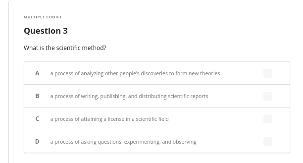 MULTIPLE CHOICE
Question 3
What is the scientific method?
A
B
с
D
a process of analyzing other people's discoveries to form new theories
a process of writing, publishing, and distributing scientific reports
a process of attaining a license in a scientific field
a process of asking questions, experimenting, and observing