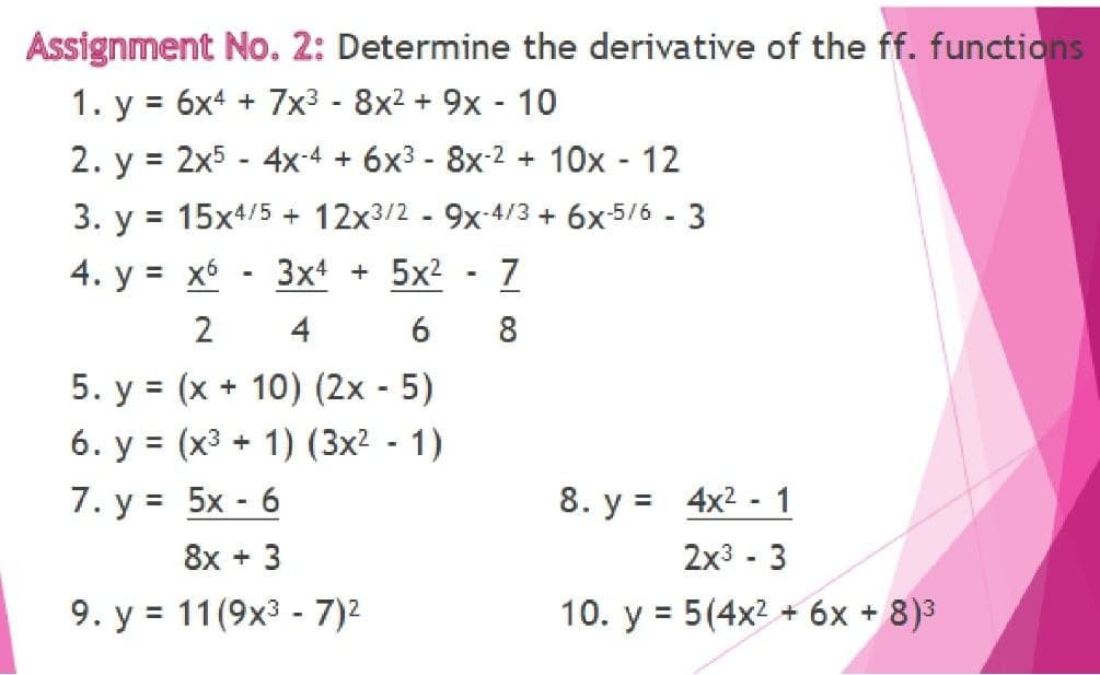 Assignment No. 2: Determine the derivative of the ff. functions
1. y = 6x4 + 7x3 - 8x2 + 9x - 10
2. y = 2x5 - 4x-4 + 6x3 - 8x-2 + 10x - 12
%3D
3. y = 15x4/5 + 12x3/2 - 9x-4/3 + 6x-5/6 - 3
4. у %3D хъ
3x4 + 5x2
7
2
4
8
5. y = (x + 10) (2x - 5)
6. y = (x3 + 1) (3x² - 1)
8. y = 4x2 - 1
2x3 - 3
7. у %3D 5x - 6
8x + 3
9. y = 11(9x3 - 7)2
10. y = 5(4x2 + 6x + 8)3
%3D

