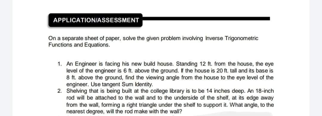 APPLICATION/ASSESSMENT
On a separate sheet of paper, solve the given problem involving Inverse Trigonometric
Functions and Equations.
1. An Engineer is facing his new build house. Standing 12 ft. from the house, the eye
level of the engineer is 6 ft. above the ground. If the house is 20 ft. tall and its base is
8 ft. above the ground, find the viewing angle from the house to the eye level of the
engineer. Use tangent Sum Identity.
2. Shelving that is being built at the college library is to be 14 inches deep. An 18-inch
rod will be attached to the wall and to the underside of the shelf, at its edge away
from the wall, forming a right triangle under the shelf to support it. What angle, to the
nearest degree, will the rod make with the wall?
