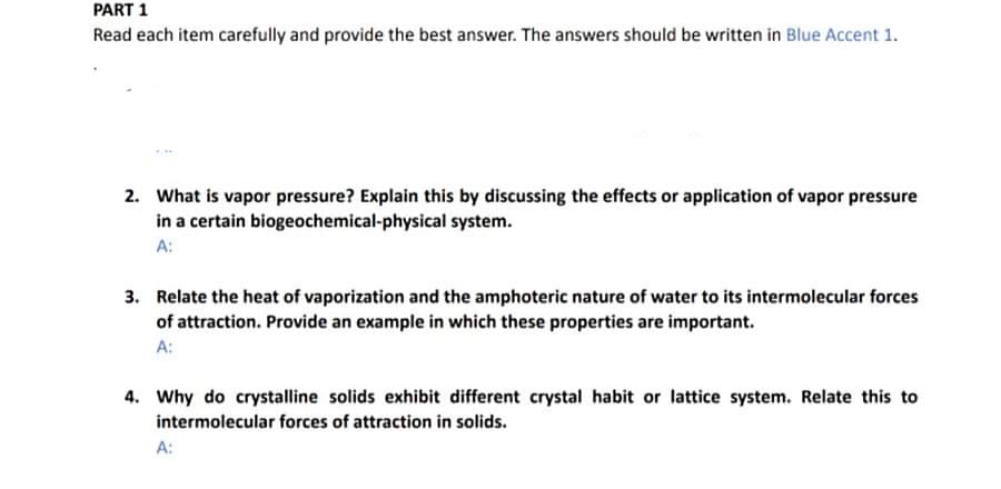 PART 1
Read each item carefully and provide the best answer. The answers should be written in Blue Accent 1.
2. What is vapor pressure? Explain this by discussing the effects or application of vapor pressure
in a certain biogeochemical-physical system.
A:
3. Relate the heat of vaporization and the amphoteric nature of water to its intermolecular forces
of attraction. Provide an example in which these properties are important.
A:
4. Why do crystalline solids exhibit different crystal habit or lattice system. Relate this to
intermolecular forces of attraction in solids.
A:
