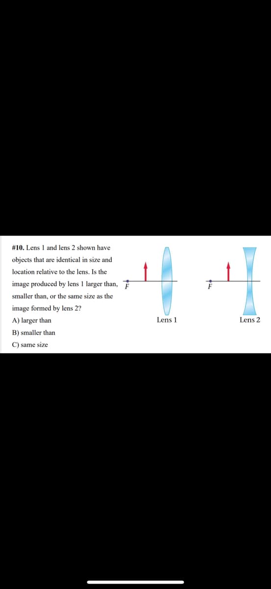 # 10. Lens 1 and lens 2 shown have
objects that are identical in size and
location relative to the lens. Is the
image produced by lens 1 larger than, F
smaller than, or the same size as the
image formed by lens 2?
A) larger than
B) smaller than
C) same size
Lens 1
Lens 2
