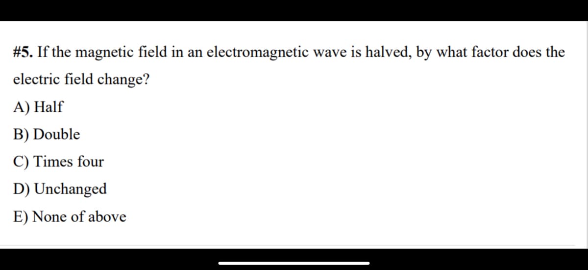 #5. If the magnetic field in an electromagnetic wave is halved, by what factor does the
electric field change?
A) Half
B) Double
C) Times four
D) Unchanged
E) None of above