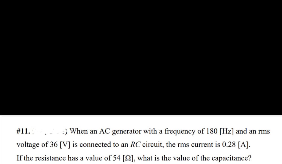 # 11.
When an AC generator with a frequency of 180 [Hz] and an rms
voltage of 36 [V] is connected to an RC circuit, the rms current is 0.28 [A].
If the resistance has a value of 54 [2], what is the value of the capacitance?