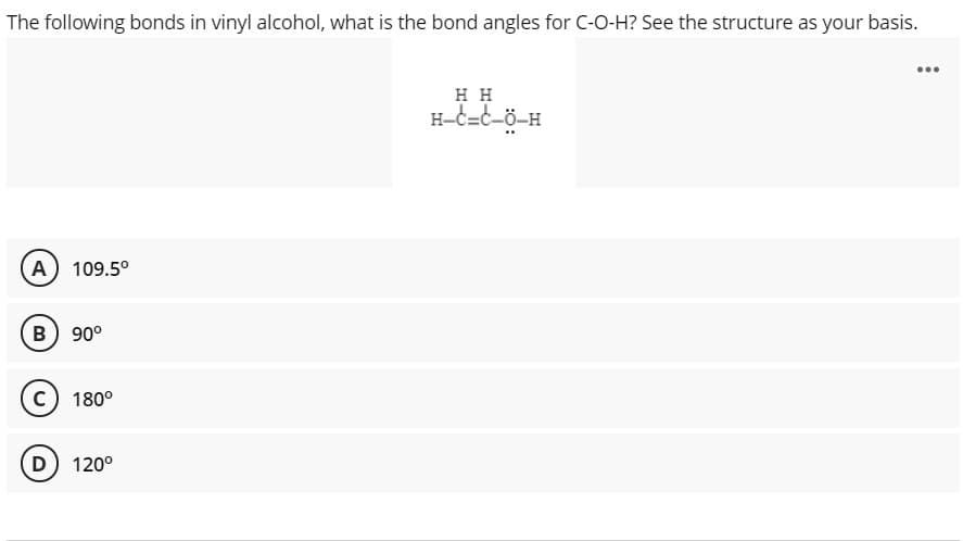 The following bonds in vinyl alcohol, what is the bond angles for C-O-H? See the structure as your basis.
...
нн
H-c=c-ö-H
A) 109.5°
B) 90°
c) 180°
D) 120°
