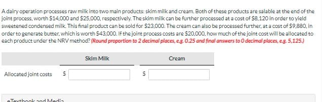A dairy operation processes raw milk into two main products: skim milk and cream. Both of these products are salable at the end of the
joint process, worth $14,000 and $25,000, respectively. The skim milk can be further processed at a cost of $8,120 in order to yield
sweetened condensed milk. This final product can be sold for $23,000. The cream can also be processed further, at a cost of $9,880, in
order to generate butter, which is worth $43,000. If the joint process costs are $20,000, how much of the joint cost will be allocated to
each product under the NRV method? (Round proportion to 2 decimal places, e.g. 0.25 and final answers to O decimal places, e.g. 5,125.)
Allocated joint costs
$
eTextbook and Media
Skim Milk
$
Cream
