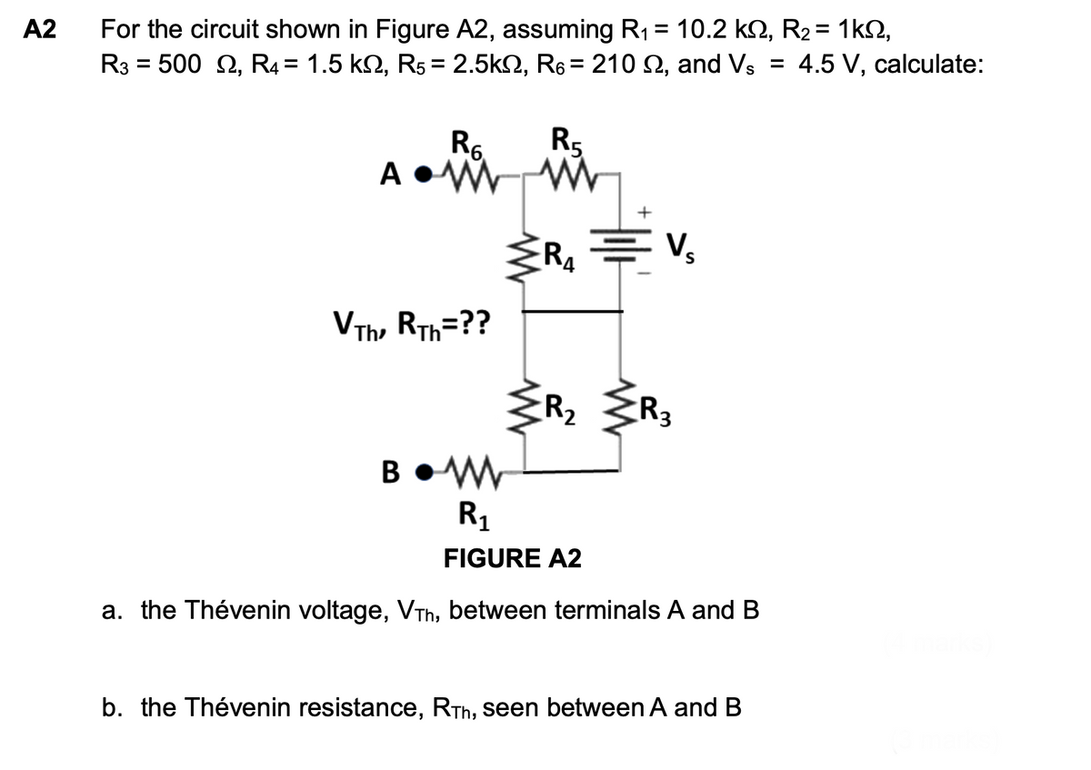 A2
For the circuit shown in Figure A2, assuming R₁ = 10.2 k, R₂ = 1kº,
R3 500 2, R4 = 1.5 kn, R5 = 2.5kQ2, R6 = 210 2, and Vs = 4.5 V, calculate:
=
R6
R5
Ad
+
E V₂
R4
VTH, RTh=??
R₂ R₂
3
BW
R₁
FIGURE A2
a. the Thévenin voltage, VTh, between terminals A and B
b. the Thévenin resistance, RTh, seen between A and B