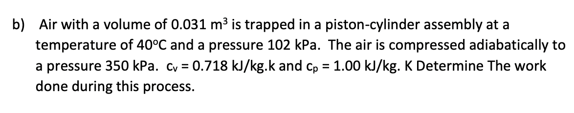 b) Air with a volume of 0.031 m³ is trapped in a piston-cylinder assembly at a
temperature of 40°C and a pressure 102 kPa. The air is compressed adiabatically to
a pressure 350 kPa. cv = 0.718 kJ/kg.k and cp = 1.00 kJ/kg. K Determine The work
done during this process.