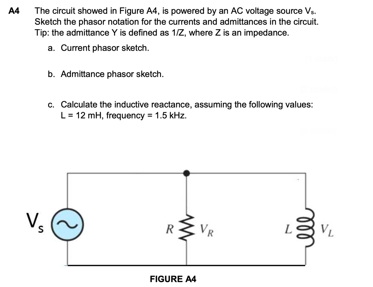 A4
The circuit showed in Figure A4, is powered by an AC voltage source Vs.
Sketch the phasor notation for the currents and admittances in the circuit.
Tip: the admittance Y is defined as 1/Z, where Z is an impedance.
a. Current phasor sketch.
b. Admittance phasor sketch.
c. Calculate the inductive reactance, assuming the following values:
L = 12 mH, frequency = 1.5 kHz.
V₂
S
R
VR
FIGURE A4
2
ell
VL