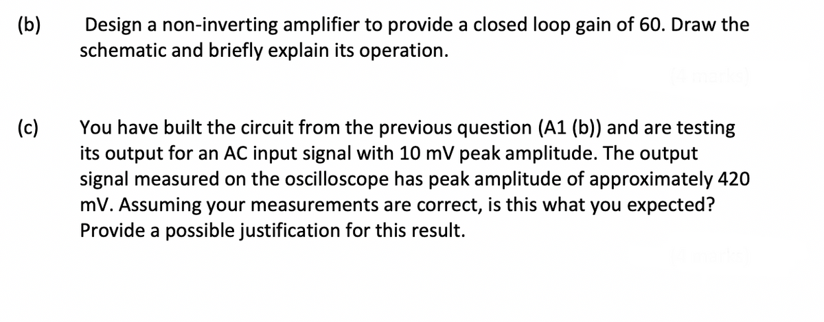 (b)
Design a non-inverting amplifier to provide a closed loop gain of 60. Draw the
schematic and briefly explain its operation.
(c)
You have built the circuit from the previous question (A1 (b)) and are testing
its output for an AC input signal with 10 mV peak amplitude. The output
signal measured on the oscilloscope has peak amplitude of approximately 420
mV. Assuming your measurements are correct, is this what you expected?
Provide a possible justification for this result.
