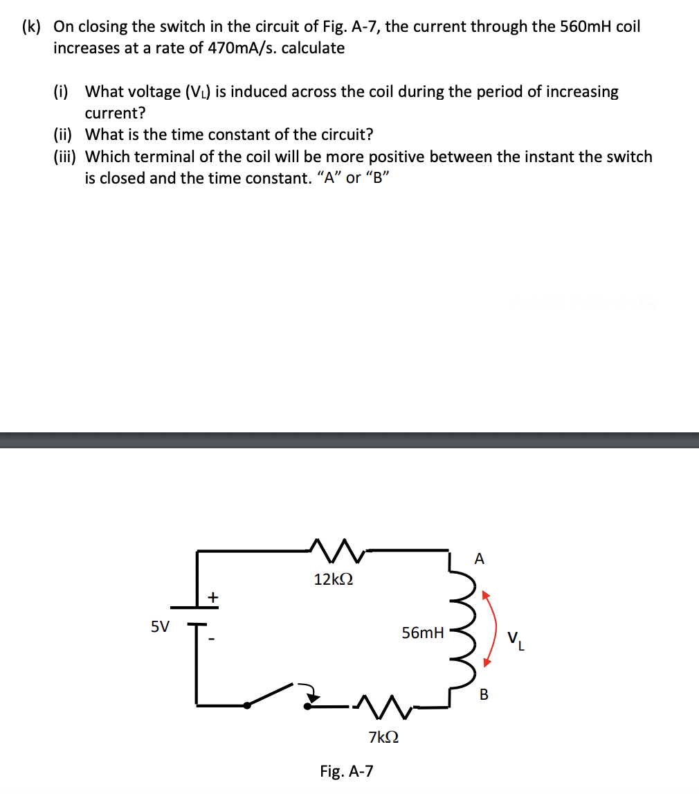 (k) On closing the switch in the circuit of Fig. A-7, the current through the 560mH coil
increases at a rate of 470mA/s. calculate
(i) What voltage (V₁) is induced across the coil during the period of increasing
current?
(ii) What is the time constant of the circuit?
(iii) Which terminal of the coil will be more positive between the instant the switch
is closed and the time constant. "A" or "B"
A
12ΚΩ
+
5V
13
56mH
B
7kQ
Fig. A-7