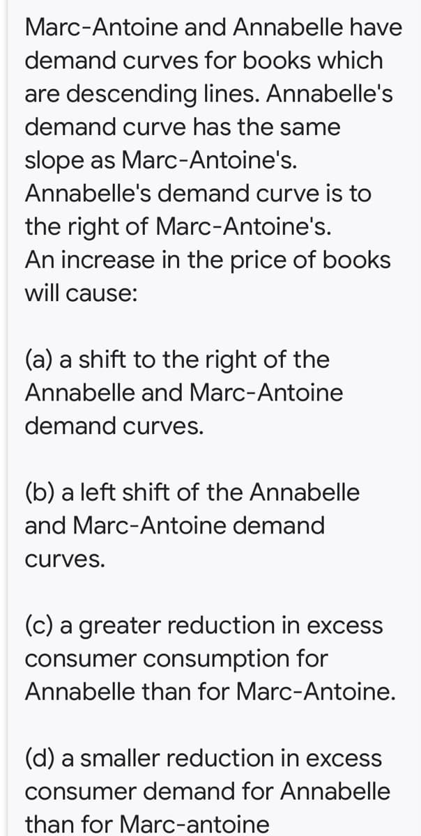 Marc-Antoine and Annabelle have
demand curves for books which
are descending lines. Annabelle's
demand curve has the same
slope as Marc-Antoine's.
Annabelle's demand curve is to
the right of Marc-Antoine's.
An increase in the price of books
will cause:
(a) a shift to the right of the
Annabelle and Marc-Antoine
demand curves.
(b) a left shift of the Annabelle
and Marc-Antoine demand
curves.
(c) a greater reduction in excess
consumer consumption for
Annabelle than for Marc-Antoine.
(d) a smaller reduction in excess
consumer demand for Annabelle
than for Marc-antoine
