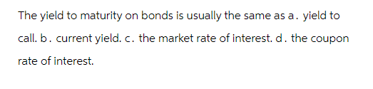 The yield to maturity on bonds is usually the same as a. yield to
call. b. current yield. c. the market rate of interest. d. the coupon
rate of interest.