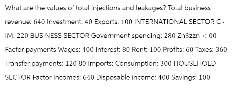 What are the values of total injections and leakages? Total business
revenue: 640 Investment: 40 Exports: 100 INTERNATIONAL SECTOR C-
IM: 220 BUSINESS SECTOR Government spending: 280 Zn3zzn < 00
Factor payments Wages: 400 Interest: 80 Rent: 100 Profits: 60 Taxes: 360
Transfer payments: 120 80 Imports: Consumption: 300 HOUSEHOLD
SECTOR Factor Incomes: 640 Disposable income: 400 Savings: 100