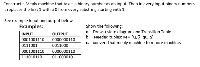 Construct a Mealy machine that takes a binary number as an input. Then in every input binary numbers,
it replaces the first 1 with a 0 from every substring starting with 1.
See example input and output below
Examples:
INPUT
0001001110
0111001
0001001110
111010110
OUTPUT
0000000110
0011000
0000000110
011000010
Show the following:
a. Draw a state diagram and Transition Table
b. Needed tuples: M = {Q, Σ, q0, A}
c. convert that mealy machine to moore machine.