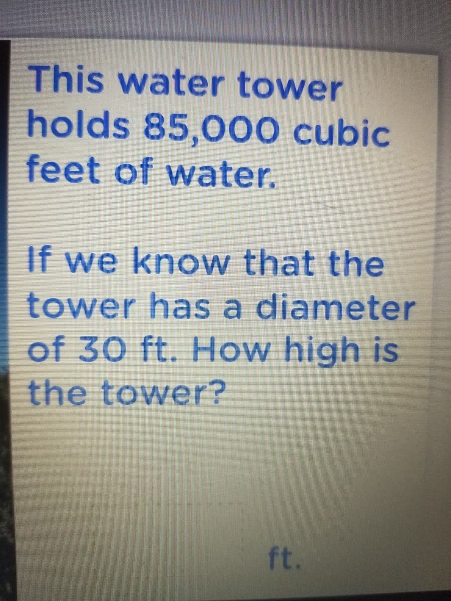 This water tower
holds 85,000 cubic
feet of water.
If we know that the
tower has a diameter
of 30 ft. How high is
the tower?
ft.

