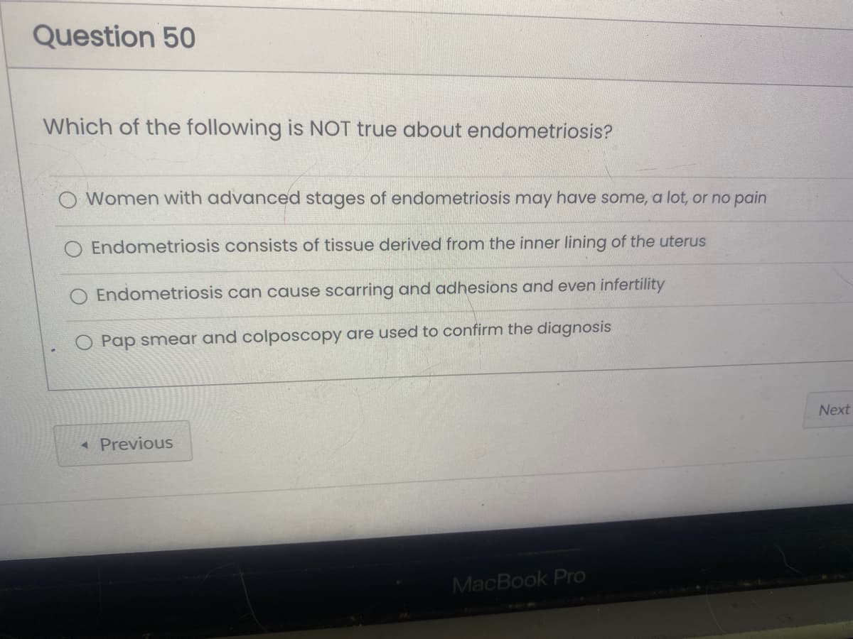 Question 50
Which of the following is NOT true about endometriosis?
Women with advanced stages of endometriosis may have some, a lot, or no pain
Endometriosis consists of tissue derived from the inner lining of the uterus
Endometriosis can cause scarring and adhesions and even infertility
Pap smear and colposcopy are used to confirm the diagnosis
◄ Previous
MacBook Pro
Next