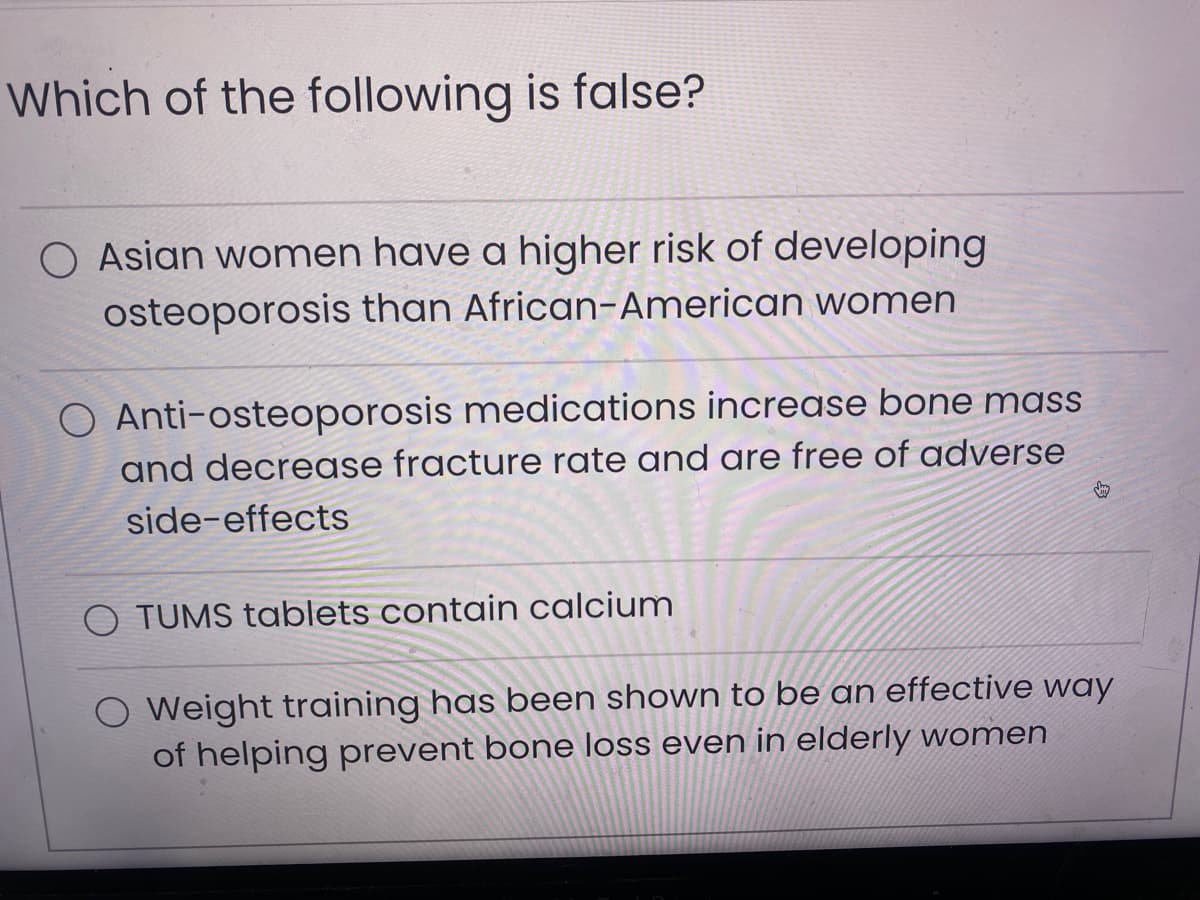 Which of the following is false?
O Asian women have a higher risk of developing
osteoporosis than African-American women
O Anti-osteoporosis medications increase bone mass
and decrease fracture rate and are free of adverse
side-effects
TUMS tablets contain calcium
S
O Weight training has been shown to be an effective way
of helping prevent bone loss even in elderly women