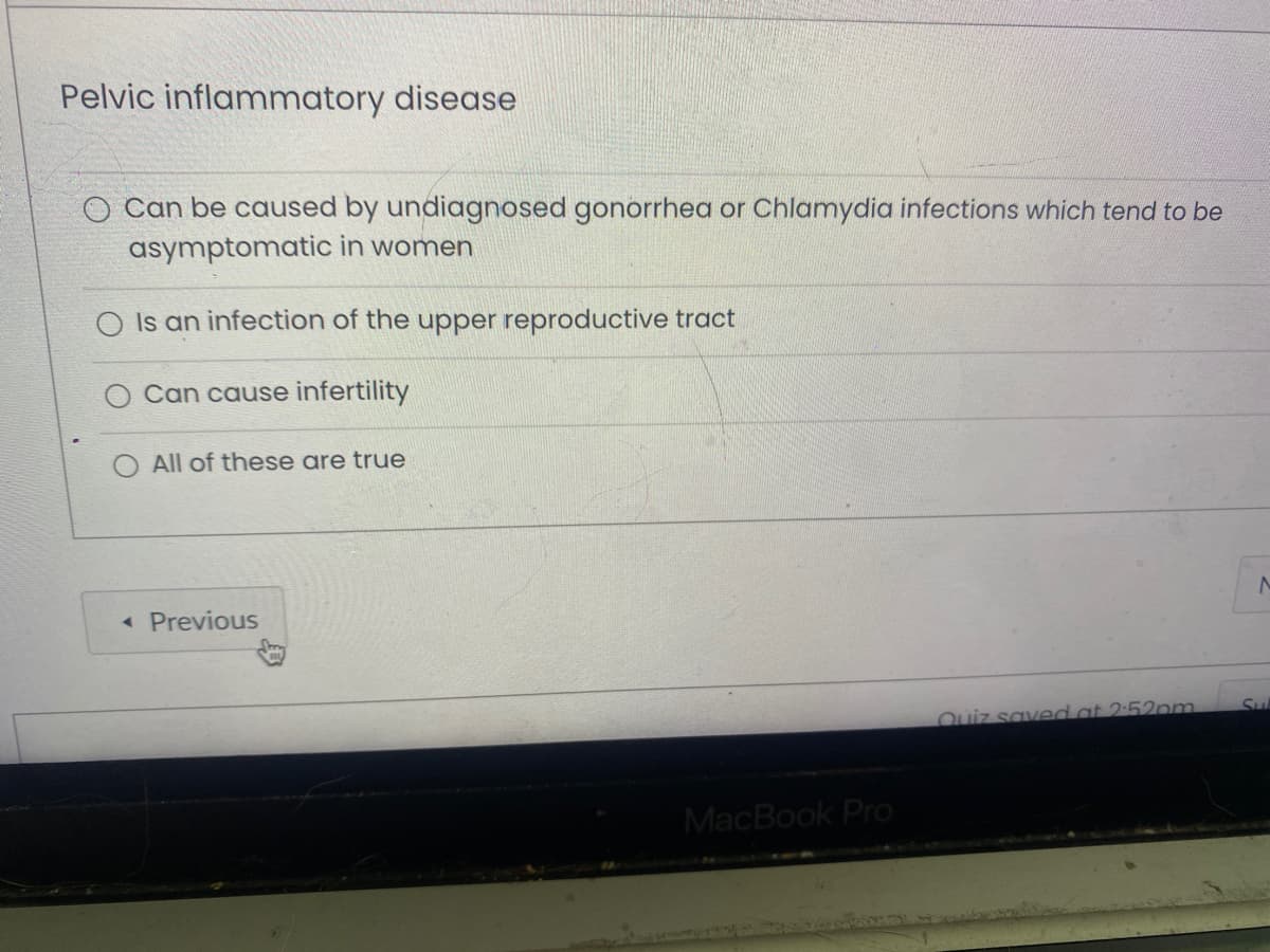 Pelvic inflammatory disease
O Can be caused by undiagnosed gonorrhea or Chlamydia infections which tend to be
asymptomatic in women
Is an infection of the upper reproductive tract
Can cause infertility
All of these are true
<< Previous
MacBook Pro
Quiz saved at 2:52pm
N
SLL