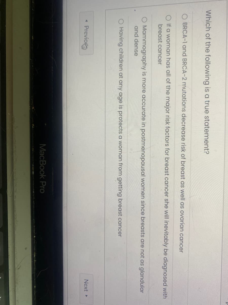 Which of the following is a true statement?
BRCA-1 and BRCA-2 mutations decrease risk of breast as well as ovarian cancer
4
If a woman has all of the major risk factors for breast cancer she will inevitably be diagnosed with
breast cancer
O Mammography is more accurate in postmenopausal women since breasts are not as glandular
and dense
O Having children at any age is protects a woman from getting breast cancer
Previo
MacBook Pro
Next ▸