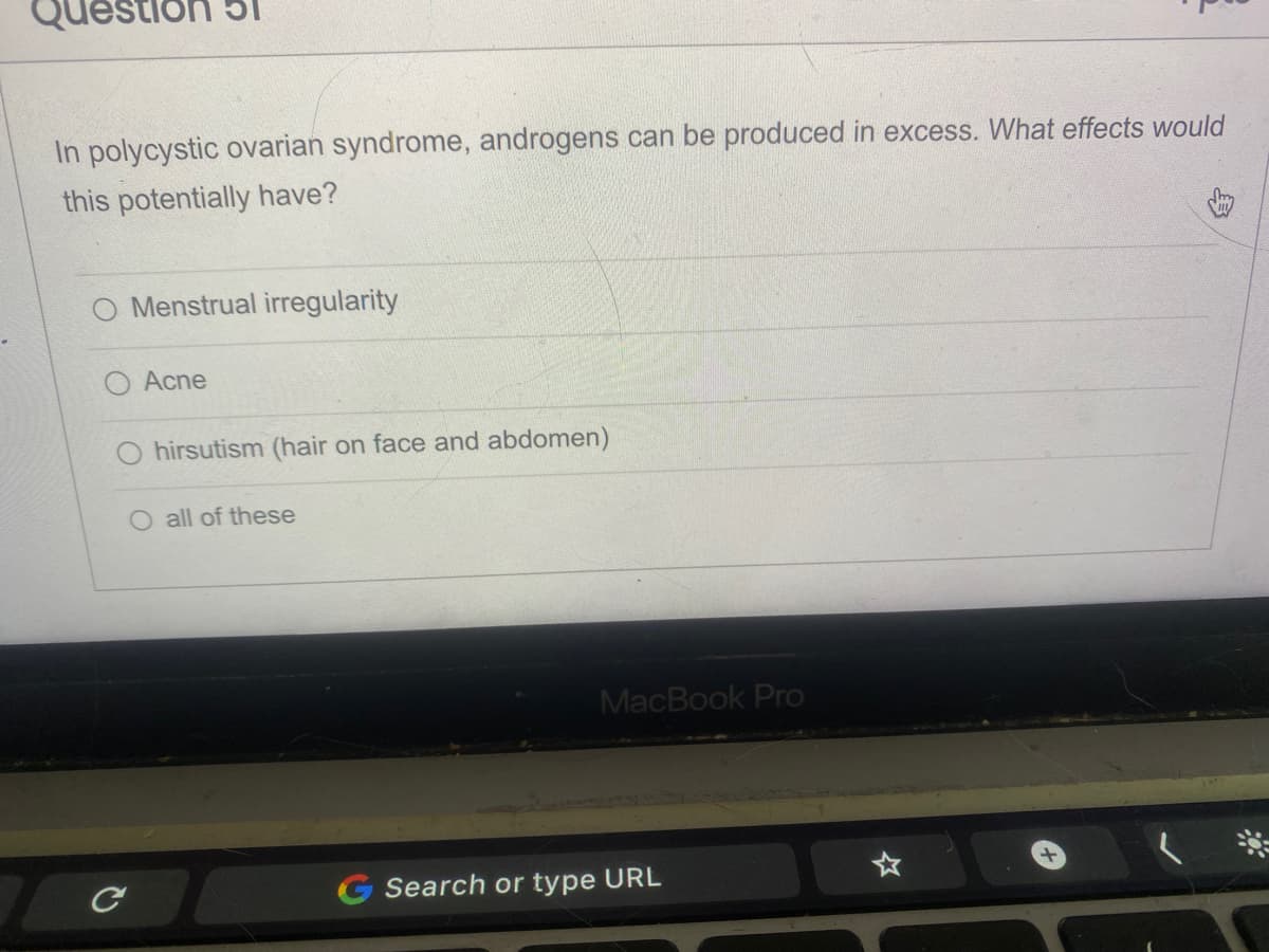 estion
In polycystic ovarian syndrome, androgens can be produced in excess. What effects would
this potentially have?
C
Menstrual irregularity
Acne
hirsutism (hair on face and abdomen)
all of these
MacBook Pro
Search or type URL
+
