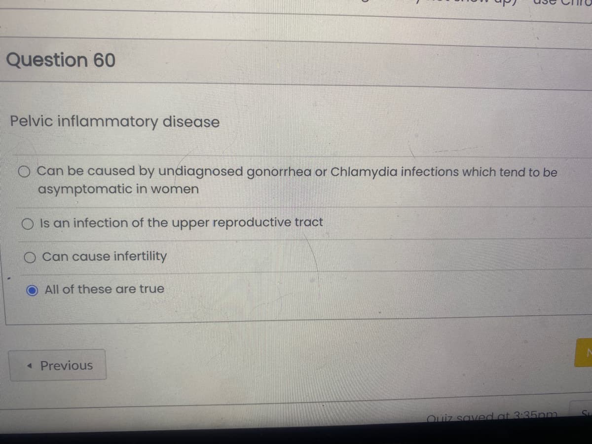 Question 60
Pelvic inflammatory disease
O Can be caused by undiagnosed gonorrhea or Chlamydia infections which tend to be
asymptomatic in women
O Is an infection of the upper reproductive tract
Can cause infertility
All of these are true
< Previous
Quiz saved at 3:35pm.