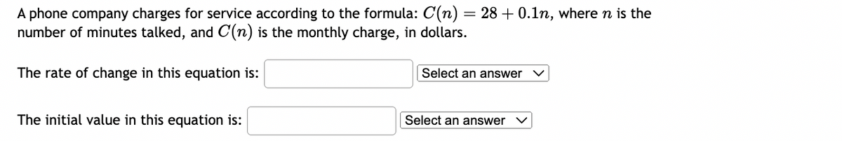 A phone company charges for service according to the formula: C(n) = 28 +0.1n, where n is the
number of minutes talked, and C(n) is the monthly charge, in dollars.
The rate of change in this equation is:
The initial value in this equation is:
Select an answer
Select an answer