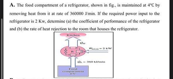 A. The food compartment of a refrigerator, shown in fig., is maintained at 4°C by
removing heat from it at rate of 360000 J/min. If the required power input to the
refrigerator is 2 Kw, determine (a) the coefficient of performance of the refrigerator
and (b) the rate of heat rejection to the room that houses the refrigerator.
Kitchen
On
Wat.in 2 kW
2.360 kJ/min
Food
compartment
4°C