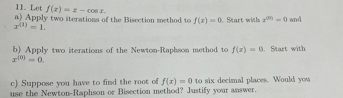 11. Let f(x) = x - cos x.
a) Apply two iterations of the Bisection method to f(x) = 0. Start with x(0)
x(¹) = 1.
=
0 and
b) Apply two iterations of the Newton-Raphson method to f(x) = 0. Start with
x(0)
= 0.
c) Suppose you have to find the root of f(x) = 0 to six decimal places. Would you
use the Newton-Raphson or Bisection method? Justify your answer.
