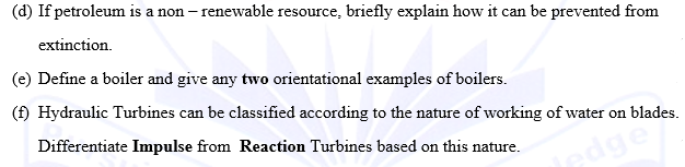 (d) If petroleum is a non-renewable resource, briefly explain how it can be prevented from
extinction.
(e) Define a boiler and give any two orientational examples of boilers.
(f) Hydraulic Turbines can be classified according to the nature of working of water on blades.
Differentiate Impulse from Reaction Turbines based on this nature.
pdge