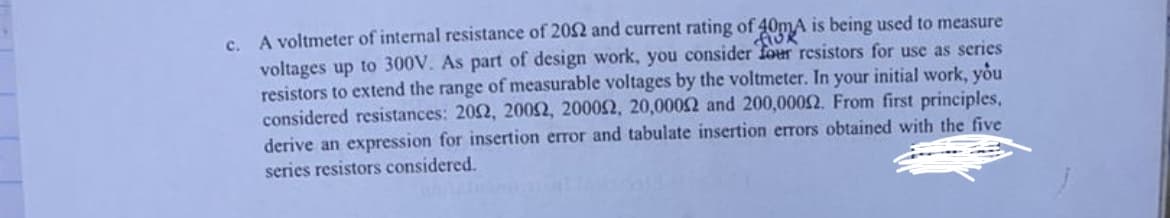 c. A voltmeter of internal resistance of 2002 and current rating of 40mA is being used to measure
FIOR
voltages up to 300V. As part of design work, you consider four resistors for use as series
resistors to extend the range of measurable voltages by the voltmeter. In your initial work, you
considered resistances: 2002, 20052, 20002, 20,00052 and 200,00052. From first principles,
derive an expression for insertion error and tabulate insertion errors obtained with the five
series resistors considered.