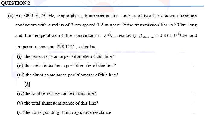 QUESTION 2
(a) An 8000 V, 50 Hz, single-phase, transmission line consists of two hard-drawn aluminum
conductors with a radius of 2 cm spaced 1.2 m apart. If the transmission line is 30 km long
and the temperature of the conductors is 20°C, resistivity Aluminium = 2.83×10-³m ,and
temperature constant 228.1 °C, calculate,
(1) the series resistance per kilometer of this line?
(ii) the series inductance per kilometer of this line?
(iii) the shunt capacitance per kilometer of this line?
[3]
(iv) the total series reactance of this line?
(v) the total shunt admittance of this line?
(vi) the corresponding shunt capacitive reactance